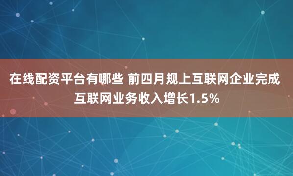 在线配资平台有哪些 前四月规上互联网企业完成 互联网业务收入增长1.5%