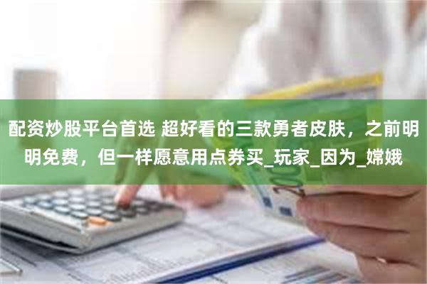 配资炒股平台首选 超好看的三款勇者皮肤，之前明明免费，但一样愿意用点券买_玩家_因为_嫦娥