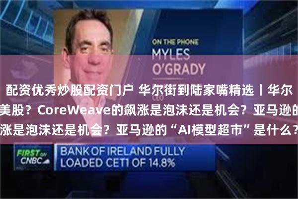 配资优秀炒股配资门户 华尔街到陆家嘴精选丨华尔街投行纷纷转向看多美股？CoreWeave的飙涨是泡沫还是机会？亚马逊的“AI模型超市”是什么？