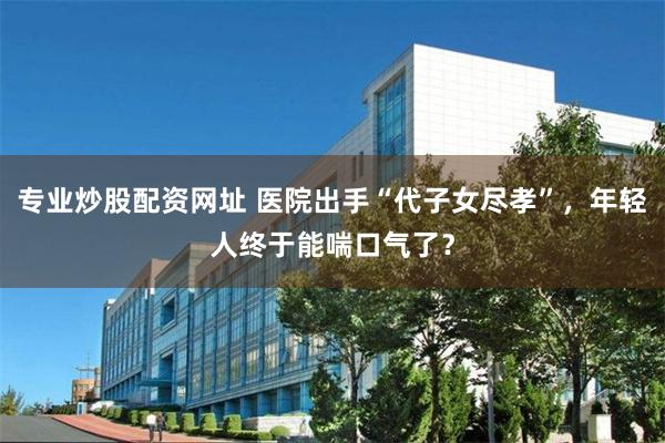 专业炒股配资网址 医院出手“代子女尽孝”，年轻人终于能喘口气了？