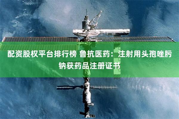 配资股权平台排行榜 鲁抗医药：注射用头孢唑肟钠获药品注册证书
