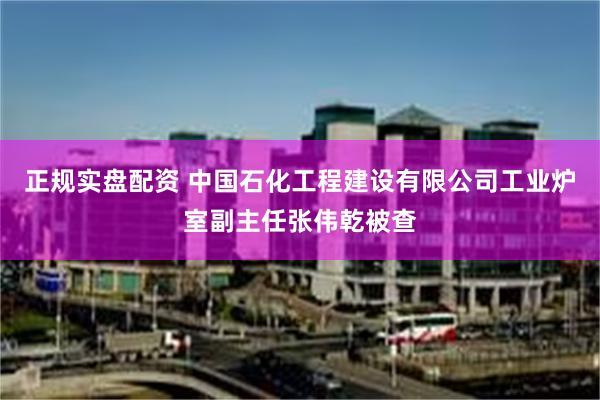 正规实盘配资 中国石化工程建设有限公司工业炉室副主任张伟乾被查