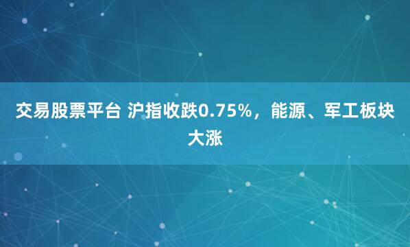 交易股票平台 沪指收跌0.75%，能源、军工板块大涨