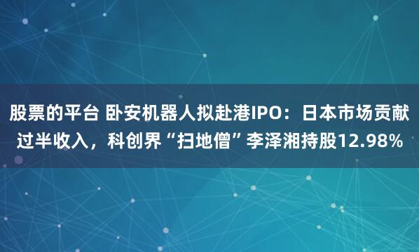 股票的平台 卧安机器人拟赴港IPO：日本市场贡献过半收入，科创界“扫地僧”李泽湘持股12.98%