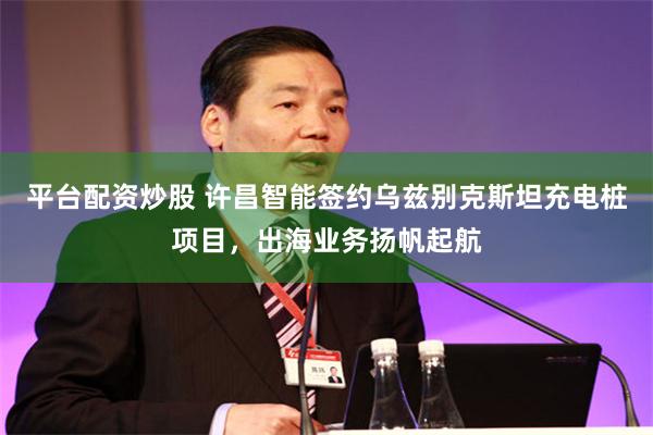 平台配资炒股 许昌智能签约乌兹别克斯坦充电桩项目，出海业务扬帆起航
