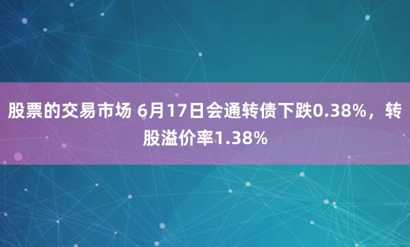 股票的交易市场 6月17日会通转债下跌0.38%，转股溢价率1.38%