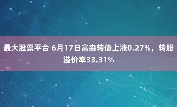 最大股票平台 6月17日富淼转债上涨0.27%，转股溢价率33.31%