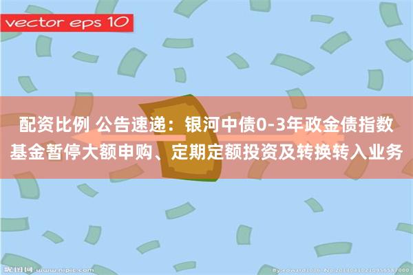 配资比例 公告速递：银河中债0-3年政金债指数基金暂停大额申购、定期定额投资及转换转入业务