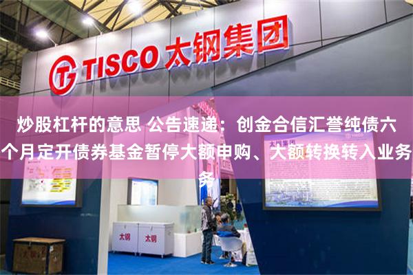 炒股杠杆的意思 公告速递：创金合信汇誉纯债六个月定开债券基金暂停大额申购、大额转换转入业务