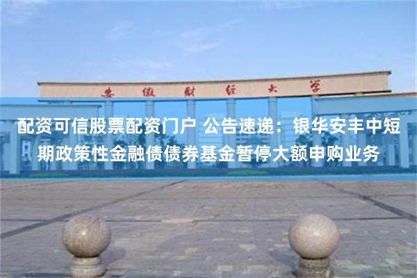 配资可信股票配资门户 公告速递：银华安丰中短期政策性金融债债券基金暂停大额申购业务
