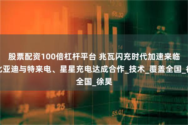 股票配资100倍杠杆平台 兆瓦闪充时代加速来临？比亚迪与特来电、星星充电达成合作_技术_覆盖全国_徐昊