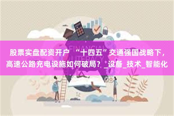 股票实盘配资开户  “十四五”交通强国战略下，高速公路充电设施如何破局？_设备_技术_智能化