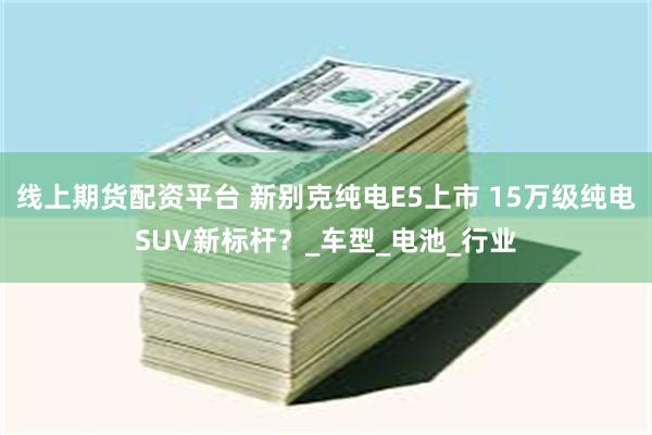 线上期货配资平台 新别克纯电E5上市 15万级纯电SUV新标杆？_车型_电池_行业