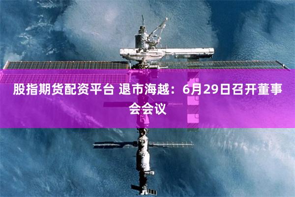 股指期货配资平台 退市海越：6月29日召开董事会会议