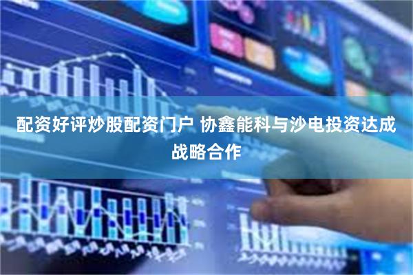 配资好评炒股配资门户 协鑫能科与沙电投资达成战略合作