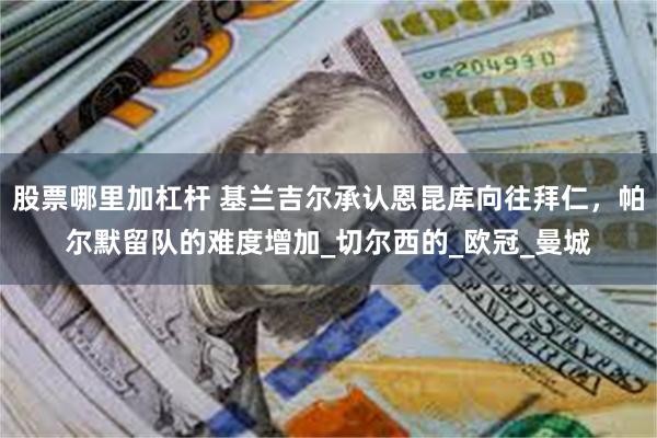 股票哪里加杠杆 基兰吉尔承认恩昆库向往拜仁，帕尔默留队的难度增加_切尔西的_欧冠_曼城