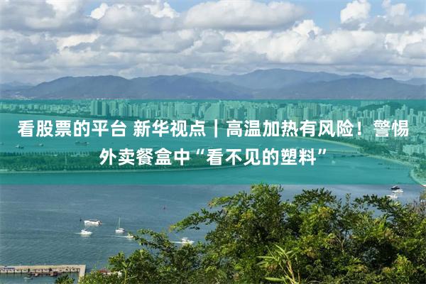 看股票的平台 新华视点｜高温加热有风险！警惕外卖餐盒中“看不见的塑料”