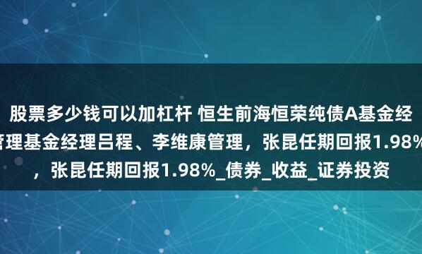 股票多少钱可以加杠杆 恒生前海恒荣纯债A基金经理张昆离任，由共同管理基金经理吕程、李维康管理，张昆任期回报1.98%_债券_收益_证券投资