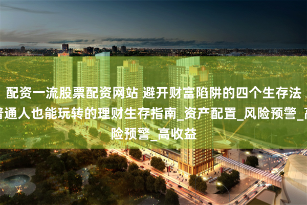 配资一流股票配资网站 避开财富陷阱的四个生存法则：普通人也能玩转的理财生存指南_资产配置_风险预警_高收益