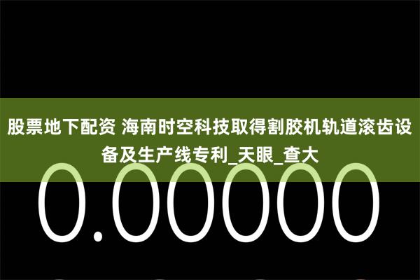 股票地下配资 海南时空科技取得割胶机轨道滚齿设备及生产线专利_天眼_查大