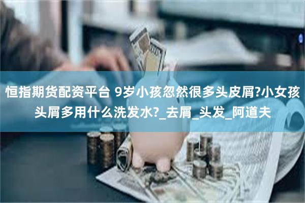 恒指期货配资平台 9岁小孩忽然很多头皮屑?小女孩头屑多用什么洗发水?_去屑_头发_阿道夫