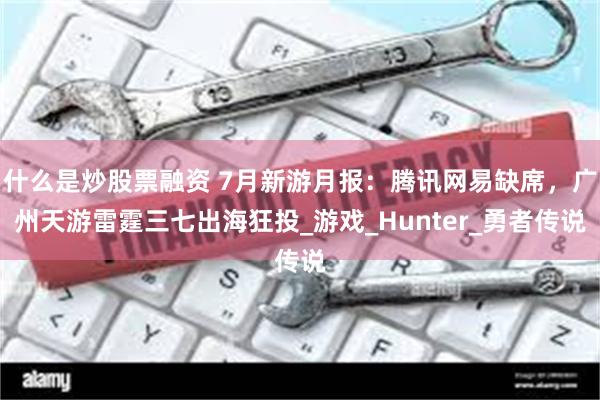 什么是炒股票融资 7月新游月报：腾讯网易缺席，广州天游雷霆三七出海狂投_游戏_Hunter_勇者传说