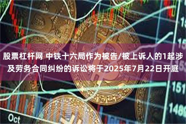 股票杠杆网 中铁十六局作为被告/被上诉人的1起涉及劳务合同纠纷的诉讼将于2025年7月22日开庭