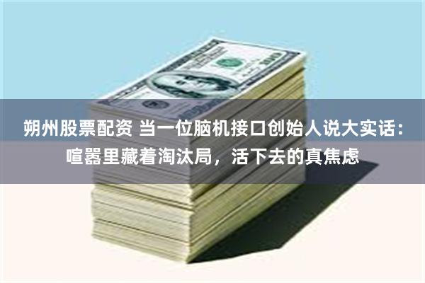 朔州股票配资 当一位脑机接口创始人说大实话：喧嚣里藏着淘汰局，活下去的真焦虑