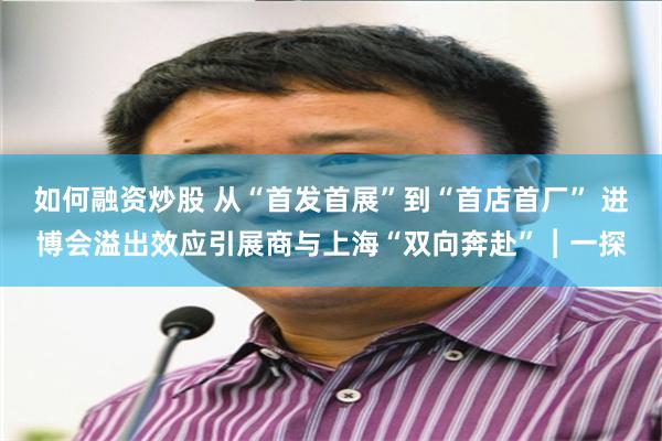 如何融资炒股 从“首发首展”到“首店首厂” 进博会溢出效应引展商与上海“双向奔赴”︱一探
