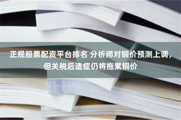 正规股票配资平台排名 分析师对铜价预测上调，但关税后遗症仍将拖累铜价