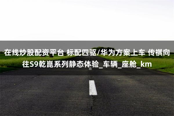 在线炒股配资平台 标配四驱/华为方案上车 传祺向往S9乾崑系列静态体验_车辆_座舱_km