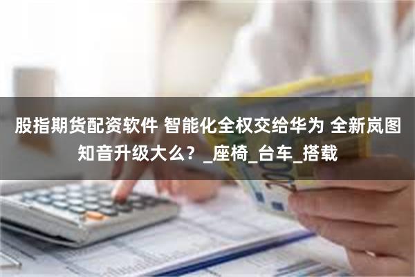 股指期货配资软件 智能化全权交给华为 全新岚图知音升级大么？_座椅_台车_搭载
