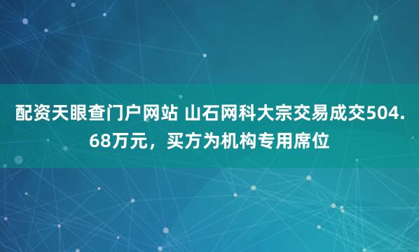 配资天眼查门户网站 山石网科大宗交易成交504.68万元，买方为机构专用席位