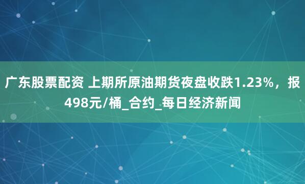 广东股票配资 上期所原油期货夜盘收跌1.23%，报498元/桶_合约_每日经济新闻