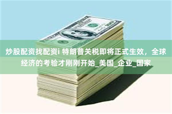 炒股配资找配资i 特朗普关税即将正式生效，全球经济的考验才刚刚开始_美国_企业_国家