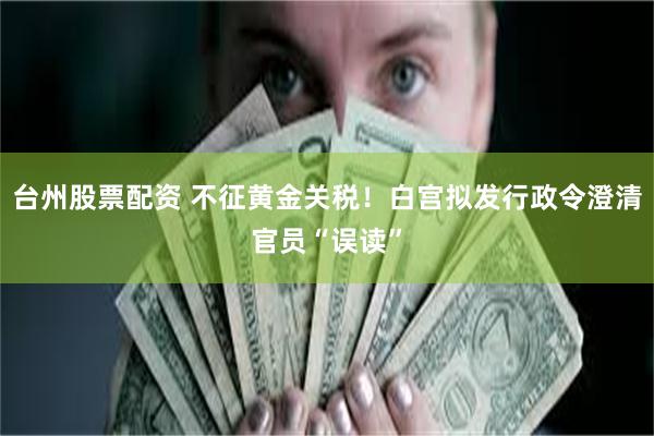 台州股票配资 不征黄金关税！白宫拟发行政令澄清官员“误读”