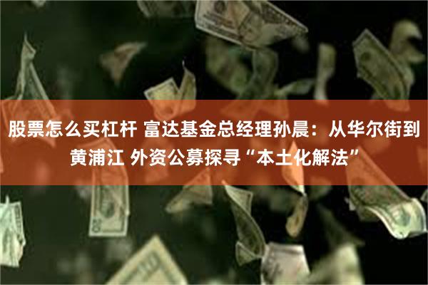 股票怎么买杠杆 富达基金总经理孙晨：从华尔街到黄浦江 外资公募探寻“本土化解法”
