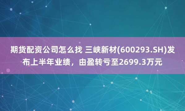 期货配资公司怎么找 三峡新材(600293.SH)发布上半年业绩，由盈转亏至2699.3万元
