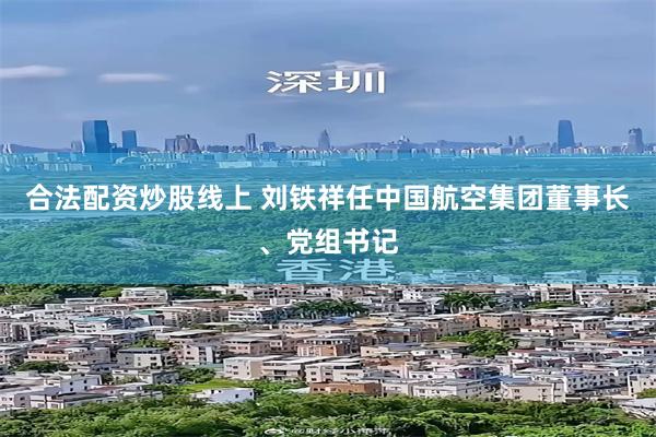 合法配资炒股线上 刘铁祥任中国航空集团董事长、党组书记