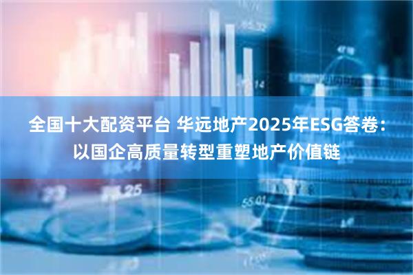 全国十大配资平台 华远地产2025年ESG答卷：以国企高质量转型重塑地产价值链
