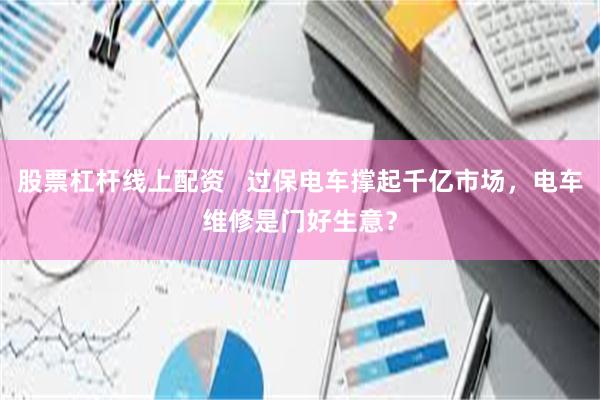 股票杠杆线上配资   过保电车撑起千亿市场，电车维修是门好生意？
