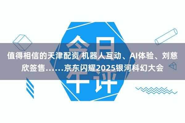 值得相信的天津配资 机器人互动、AI体验、刘慈欣签售……京东闪耀2025银河科幻大会