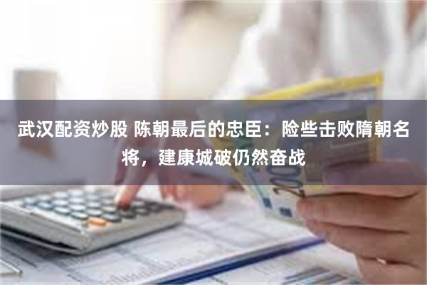 武汉配资炒股 陈朝最后的忠臣：险些击败隋朝名将，建康城破仍然奋战