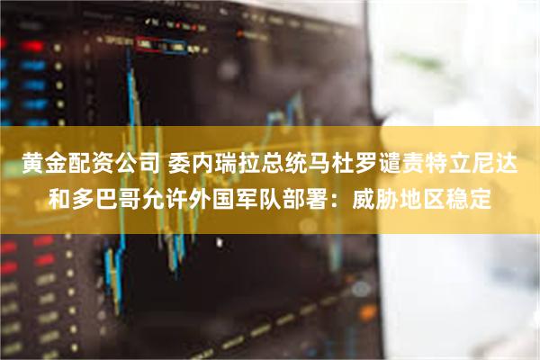 黄金配资公司 委内瑞拉总统马杜罗谴责特立尼达和多巴哥允许外国军队部署：威胁地区稳定