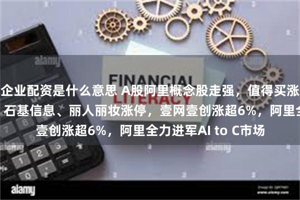 企业配资是什么意思 A股阿里概念股走强，值得买涨超12%，华胜天成、石基信息、丽人丽妆涨停，壹网壹创涨超6%，阿里全力进军AI to C市场