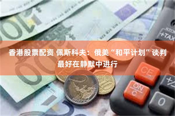 香港股票配资 佩斯科夫:俄美“和平计划”谈判最好在静默中进行