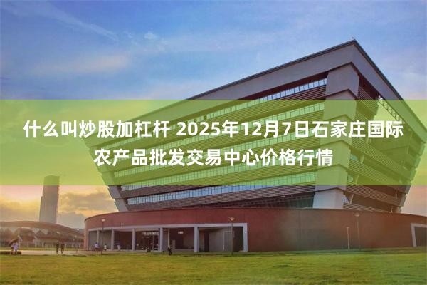 什么叫炒股加杠杆 2025年12月7日石家庄国际农产品批发交易中心价格行情