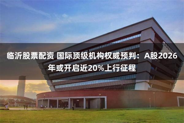 临沂股票配资 国际顶级机构权威预判：A股2026年或开启近20%上行征程