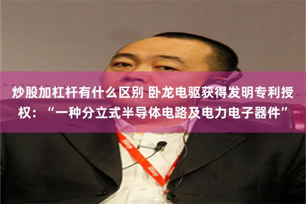 炒股加杠杆有什么区别 卧龙电驱获得发明专利授权：“一种分立式半导体电路及电力电子器件”