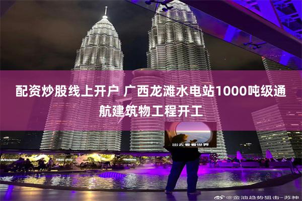 配资炒股线上开户 广西龙滩水电站1000吨级通航建筑物工程开工